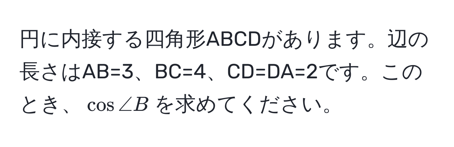 円に内接する四角形ABCDがあります。辺の長さはAB=3、BC=4、CD=DA=2です。このとき、$cos ∠ B$を求めてください。