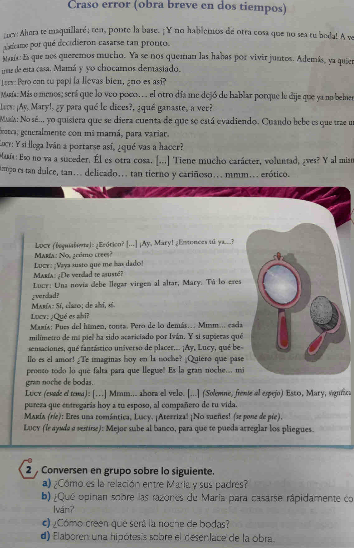 Craso error (obra breve en dos tiempos)
Lucy: Ahora te maquillaré; ten, ponte la base. ¡Y no hablemos de otra cosa que no sea tu boda! A ve
platícame por qué decidieron casarse tan pronto.
María: Es que nos queremos mucho. Ya se nos queman las habas por vivir juntos. Además, ya quier
irme de esta casa. Mamá y yo chocamos demasiado.
Lucy: Pero con tu papi la llevas bien, ¿no es así?
María: Más o menos; será que lo veo poco. . . el otro día me dejó de hablar porque le dije que ya no bebier
Lucy: ¡Ay, Mary!, ¿y para qué le dices?, ¿qué ganaste, a ver?
María: No sé... yo quisiera que se diera cuenta de que se está evadiendo. Cuando bebe es que trae un
pronca; generalmente con mi mamá, para variar.
Lucy: Y si llega Iván a portarse así, ¿qué vas a hacer?
María: Eso no va a suceder. Él es otra cosa. [...] Tiene mucho carácter, voluntad, ¿ves? Y al misr
icempo es tan dulce, tan. delicado. tan tierno y cariñoso... mmm... erótico.
Lucx (boquiabierta): ¿Erótico? [...] ¡Ay, Mary! ¿Entonces tú ya...?
María: No, ¿cómo crees?
Lucy: ¡Vaya susto que me has dado!
María: ¿De verdad te asusté?
Lucy: Una novia debe llegar virgen al altar, Mary. Tú lo eres
¿verdad?
María: Sí, claro; de ahí, sí.
Lucy: ¿Qué es ahí?
María: Pues del himen, tonta. Pero de lo demás… Mmm... cada
milímetro de mi piel ha sido acariciado por Iván. Y si supieras qué
sensaciones, qué fantástico universo de placer... ¡Ay, Lucy, qué be-
llo es el amor! ¿Te imaginas hoy en la noche? ¡Quiero que pase
pronto todo lo que falta para que llegue! Es la gran noche... mi
gran noche de bodas.
Lucy (evade el tema): [.] Mmm... ahora el velo. [...] (Solemne, frente al espejo) Esto, Mary, significa
pureza que entregarás hoy a tu esposo, al compañero de tu vida.
María (ríe): Eres una romántica, Lucy. ¡Aterriza! ¡No sueñes! (se pone de pie).
Lucy (le ayuda a vestirse): Mejor sube al banco, para que te pueda arreglar los pliegues.
2  Conversen en grupo sobre lo siguiente.
a) ¿Cómo es la relación entre María y sus padres?
b) ¿Qué opinan sobre las razones de María para casarse rápidamente co
lván?
c) ¿Cómo creen que será la noche de bodas?
d) Elaboren una hipótesis sobre el desenlace de la obra.