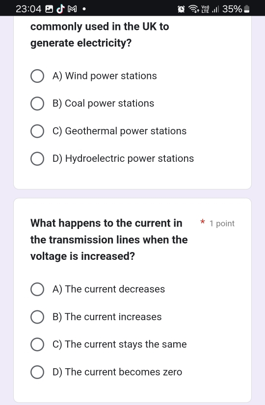 23:04 - Jm · .I 35%●
commonly used in the UK to
generate electricity?
A) Wind power stations
B) Coal power stations
C) Geothermal power stations
D) Hydroelectric power stations
What happens to the current in * 1 point
the transmission lines when the
voltage is increased?
A) The current decreases
B) The current increases
C) The current stays the same
D) The current becomes zero