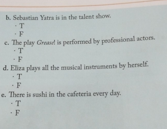 Sebastian Yatra is in the talent show.
T
·F
c. The play Grease! is performed by professional actors.
·T
·F
d. Eliza plays all the musical instruments by herself.
·T
· F
e. There is sushi in the cafeteria every day.
· T
·F