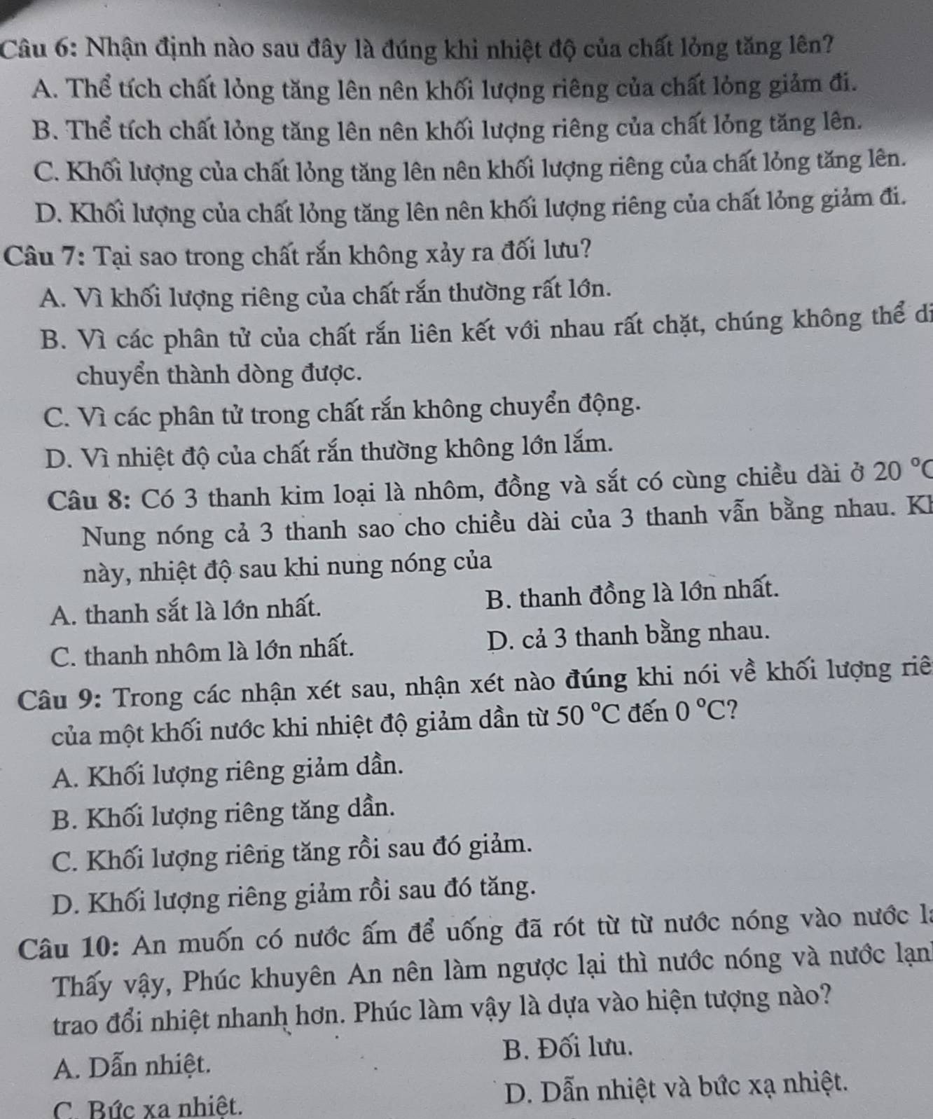 Nhận định nào sau đây là đúng khi nhiệt độ của chất lỏng tăng lên?
A. Thể tích chất lỏng tăng lên nên khối lượng riêng của chất lỏng giảm đi.
B. Thể tích chất lỏng tăng lên nên khối lượng riêng của chất lỏng tăng lên.
C. Khối lượng của chất lỏng tăng lên nên khối lượng riêng của chất lỏng tăng lên.
D. Khối lượng của chất lỏng tăng lên nên khối lượng riêng của chất lỏng giảm đi.
Câu 7: Tại sao trong chất rắn không xảy ra đối lưu?
A. Vì khối lượng riêng của chất rắn thường rất lớn.
B. Vì các phân tử của chất rắn liên kết với nhau rất chặt, chúng không thể di
chuyển thành dòng được.
C. Vì các phân tử trong chất rắn không chuyển động.
D. Vì nhiệt độ của chất rắn thường không lớn lắm.
Câu 8: Có 3 thanh kim loại là nhôm, đồng và sắt có cùng chiều dài ở 20°C
Nung nóng cả 3 thanh sao cho chiều dài của 3 thanh vẫn bằng nhau. Kh
này, nhiệt độ sau khi nung nóng của
A. thanh sắt là lớn nhất. B. thanh đồng là lớn nhất.
C. thanh nhôm là lớn nhất. D. cả 3 thanh bằng nhau.
Câu 9: Trong các nhận xét sau, nhận xét nào đúng khi nói về khối lượng riê
của một khối nước khi nhiệt độ giảm dần từ 50°C đến 0°C ?
A. Khối lượng riêng giảm dần.
B. Khối lượng riêng tăng dần.
C. Khối lượng riêng tăng rồi sau đó giảm.
D. Khối lượng riêng giảm rồi sau đó tăng.
Câu 10: An muốn có nước ấm để uống đã rót từ từ nước nóng vào nước là
Thấy vậy, Phúc khuyên An nên làm ngược lại thì nước nóng và nước lạnh
trao đổi nhiệt nhanh hơn. Phúc làm vậy là dựa vào hiện tượng nào?
A. Dẫn nhiệt. B. Đối lưu.
C. Bức xa nhiêt. D. Dẫn nhiệt và bức xạ nhiệt.