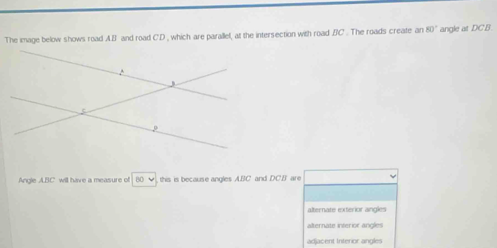 The image below shows road AB and road C. D , which are parallel, at the intersection with road BC. The roads create an 80° angle at DCB.
Angle ABC will have a measure of 80 this is because angles ABC and DCB are
alternate exterior angles
alternate interior angles
adjacent Interior angles