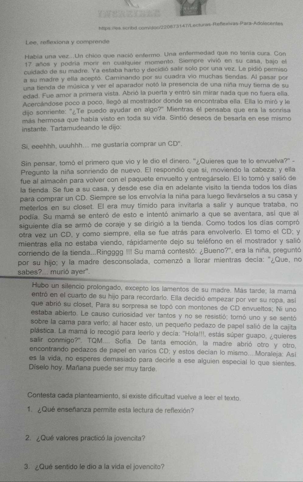 Lee, reflexiona y comprende
Había una vez...Un chico que nació enfermo. Una enfermedad que no tenía cura. Con
17 años y podria morir en cualquier momento. Siempre vivió en su casa, bajo el
cuidado de su madre. Ya estaba harto y decidió salir solo por una vez. Le pidió permiso
a su madre y ella aceptó. Caminando por su cuadra vio muchas tiendas. Al pasar por
una tienda de música y ver el aparador notó la presencia de una niña muy tierna de su
edad. Fue amor a primera vista. Abrió la puerta y entró sin mirar nada que no fuera ella.
Acercándose poco a poco, llegó al mostrador donde se encontraba ella. Ella lo miró y le
dijo sonriente: "¿Te puedo ayudar en algo?" Mientras él pensaba que era la sonrisa
más hermosa que había visto en toda su vida. Sintió deseos de besarla en ese mismo
instante. Tartamudeando le dijo:
Si, eeehhh, uuuhhh... me gustaria comprar un CD''.
Sin pensar, tomó el primero que vio y le dio el dinero. "¿Quieres que te lo envuelva?" -
Pregunto la niña sonriendo de nuevo. El respondió que si, moviendo la cabeza; y ella
fue al almacén para volver con el paquete envuelto y entregárselo. El lo tomó y salió de
la tienda. Se fue a su casa, y desde ese día en adelante visito la tienda todos los días
para comprar un CD. Siempre se los envolvía la niña para luego llevárselos a su casa y
meterlos en su closet. El era muy tímido para invitarla a salir y aunque trataba, no
podía. Su mamá se enteró de esto e intentó animarlo a que se aventara, así que al
siguiente día se armó de coraje y se dirigió a la tienda. Como todos los días compró
otra vez un CD, y como siempre, ella se fue atrás para envolverlo. El tomo el CD; y
mientras ella no estaba viendo, rápidamente dejo su teléfono en el mostrador y salió
corriendo de la tienda...Ringggg !!! Su mamá contestó: ¿Bueno?', era la niña, preguntó
por su hijo; y la madre desconsolada, comenzó a llorar mientras decía: "¿Que, no
sabes?... murió ayer'.
Hubo un silencio prolongado, excepto los lamentos de su madre. Más tarde; la mamá
entró en el cuarto de su hijo para recordarlo. Ella decidió empezar por ver su ropa, así
que abrió su closet, Para su sorpresa se topó con montones de CD envueltos; Ni uno
estaba abierto. Le causo curiosidad ver tantos y no se resistió; tornó uno y se sentó
sobre la cama para verlo; al hacer esto, un pequeño pedazo de papel salió de la cajita
plástica. La mamá lo recogió para leerlo y decía: "Hola!!!, estás súper guapo, ¿quieres
salir conmigo?''. TQM.... Sofía. De tanta emoción, la madre abrió otro y otro,
encontrando pedazos de papel en varios CD; y estos decían lo mismo....Moraleja: Así
es la vida, no esperes demasiado para decirle a ese alguien especial lo que sientes.
Díselo hoy. Mañana puede ser muy tarde.
Contesta cada planteamiento, si existe dificultad vuelve a leer el texto.
1.  ¿Qué enseñanza permite esta lectura de reflexión?
2. ¿Qué valores practicó la jovencita?
3. ¿Qué sentido le dio a la vida el jovencito?