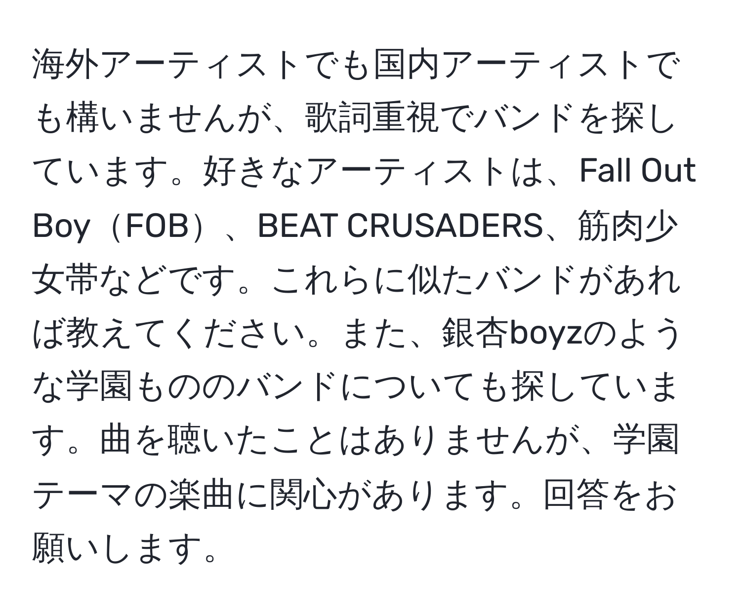 海外アーティストでも国内アーティストでも構いませんが、歌詞重視でバンドを探しています。好きなアーティストは、Fall Out BoyFOB、BEAT CRUSADERS、筋肉少女帯などです。これらに似たバンドがあれば教えてください。また、銀杏boyzのような学園もののバンドについても探しています。曲を聴いたことはありませんが、学園テーマの楽曲に関心があります。回答をお願いします。