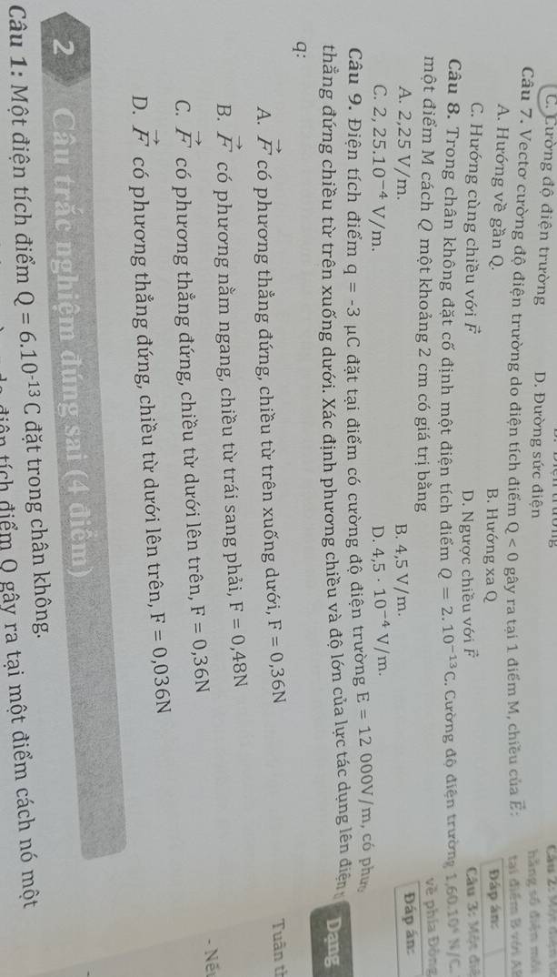 C. Cường độ điện trường D. Đường sức điện
hằng số điện môi
Câu 7. Vectơ cường độ điện trường do điện tích điểm Q<0</tex> gây ra tại 1 điểm M, chiều của vector E: tại điểm B với AB
A. Hướng về gần Q. B. Hướng xa Q Đáp án:
C. Hướng cùng chiều với vector F
D. Ngược chiều với vector F Câu 3:M6 t điệ
Câu 8. Trong chân không đặt cố định một điện tích điểm Q=2.10^(-13)C 1. Cường độ điện trường 1,60.10^4 N/C.
một điểm M cách Q một khoảng 2 cm có giá trị bằng
về phía Đòng
A. 2,25 V/m. B. 4,5 V/m. Đáp án:
C. 2,25.10^(-4)V/m. D. 4,5· 10^(-4)V/m.
Câu 9. Điện tích điểm q=-3 1C đặt tại điểm có cường độ điện trường E=12000V/m , có phư
thẳng đứng chiều từ trên xuống dưới. Xác định phương chiều và độ lớn của lực tác dụng lên điện Dạng
q:
A. vector F có phương thẳng đứng, chiều từ trên xuống dưới, F=0,36N
Tuân tì
B. vector F có phương nằm ngang, chiều từ trái sang phải, F=0,48N
C. vector F có phương thẳng đứng, chiều từ dưới lên trên, F=0,36N - Nết
D. vector F có phương thẳng đứng, chiều từ dưới lên trên, F=0,036N
2  Câu trắc nghiệm đúng sai (4 điểm)
Câu 1: Một điện tích điểm Q=6.10^(-13)C đặt trong chân không.
diện tích điểm Q gây ra tại một điểm cách nó một