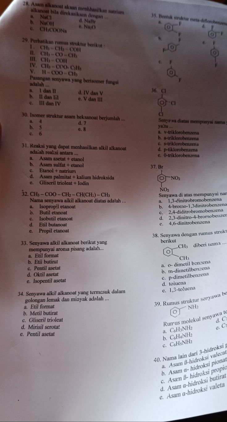 Asam alkanoat akaan menbhasilkan natrium  35. Bentuk struktur meta-diflorobenzen d.   
alkanoat bila direkasikaan dengan ... a. F
a. NaCl d. NaBr
b. NaOH e. Na₂O
o
p
c. CH₃COONa b. e.   
29. Perhatikan rumus struktur berikut F
I . CH_3=CH_2=COH
1. CH_3-CO-CH_3 e. F
II. CH_3-COH
IV. CH_3-CCO-C_2H_5
V. H-COO-CH_3 F
Pasangan senyawa yang berisomer fungsi
adalah ... 36. Cl
a. 1 dan II d. IV dan V
b. Il dan lil e. V dan III
c. II dan IV OJ^-Cl
C
30. Isomer struktur asam heksanoat berjumlah ... Senyawa diatas mempunyai nama
a. 4 d. 7
ya:tu ..
b. 5 e. 8 a. v-triklorobenzena
c. 6 b. a-triklorobenzena
c. s-triklorobenzena
31. Reaksi yang dapat menhasilkan alkil alkanoat d. p-tiklorobenzena
adašah reaksi antara ... e. 0-triklorobenzena
a. Asam asetat + etanol
b. Asam sulfat + etanol 37. Br
c. Etanol + natrium
d. Asam palmitat + kalium hidroksida □ NO_2
C
e. Gliscril trioleat + Iodin
NO2
32. CH_3-COO-CH_2-CH(CH_5)-CH_3 Senyawa di atas mempunyai nan
Nama senyawa alkil alkanoat diatas adalah ... a. 1,3-dinitrobromobenzena
a. Isopropil etanoat b. 4-bromo-1,3dinitrobenzena
b. Butil etanoat
c. 2,4-diditrobromobenzena
c. Isobutil etanoat
d. 2,3-dinitro-4-bromobenzer
d. Etil butanoat
e. 4,6-dinitrobenzena
e. Propil etanoat
38. Senyawa dengan rumus strukt
33. Senyawa alkil alkanoat berikut yang berikut
CH3 diberi nama ..
mempunyai aroma pisang adalah...
a. Etil format
b. Etil butirat CH₃
a. o- dimetil benzena
c. Pentil asetat
b. m-diıetilbenzena
d. Oktil asetat
c. p-dimetilbenzena
e. Isopentil asetat
d. toluena
34. Senyawa alkil alkanoat yang termasuk dalam
e. 1,3-toluena
golongan lemak dan minyak adalah ...
a. Etil format
39. Rumus struktur senyawa be
b. Metil butirat NH2
。
Rumus molekul senyawa te
c. Gliseril trioleat d. C
d. Mirisil serotat e. C
e. Pentil asetat
a. C₆H3NH2
b. C₆H₄NH2
c. C₆H5NH2
40. Nama lain dari 3-hidroksi )
a. Asam β-hidroksi valerat
b. Asam α- hidroksi pionat
c. Asam ß- hidroksi propic
d. Asam α-hidroksi butirat
e. Asam α-hidroksi valeta