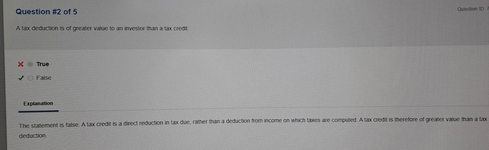 of 5
Question ID
A tax deduction is of greater value to an investor than a tax credit.
True
False
Explanation
The statement is false. A tax credit is a direct reduction in tax due, rather than a deduction from income on which taxes are computed. A tax credit is therefore of greater value than a tax
deduction