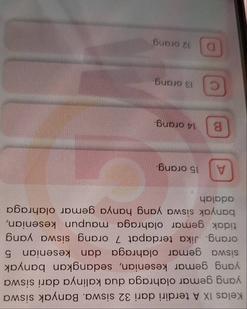 Kelas IX A terdiri dari 32 siswa. Banyak siswa
yang gemar olahraga dua kalinya dari siswa
yang gemar kesenian, sedangkan banyak
siswa gemar olahraga dan kesenian 5
orang. Jika terdapat 7 orang siswa yang
tidak gemar olahraga maupun kesenian,
banyak siswa yang hanya gemar olahraga .
adalah
A 15 orang.
B 14 orang.
C 13 orang.
D 12 orang.