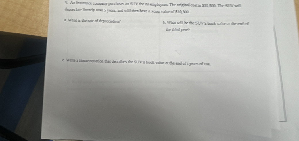 An insurance company purchases an SUV for its employees. The original cost is $30,500. The SUV will 
depreciate linearly over 5 years, and will then have a scrap value of $10,300. 
a. What is the rate of depreciation? b. What willl be the SUV's book wale at the end of 
the third year? 
c. Write a linear equation that describes the SUV's book value at the end of t years of use.