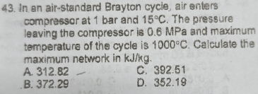 In an air-standard Brayton cycle, air enters
compressor at 1 bar and 15°C. The pressure
leaving the compressor is 0.6 MPa and maximum
temperature of the cycle is 1000°C. Calculate the
maximum network in kJ/kg.
A. 312.82 C. 392.51
B. 372.29 D. 352.19