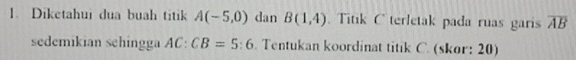 Diketahui dua buah titik A(-5,0) dan B(1,4) Titik C terletak pada ruas garis overline AB
sedemikian sehingga AC:CB=5:6. Tentukan koordinat titik C. (skor: 20)