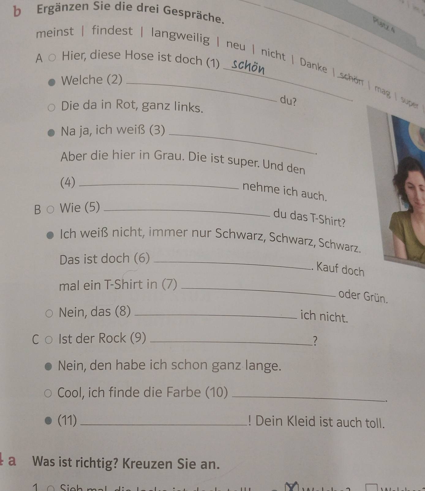 Ergänzen Sie die drei Gespräche. 
Platz 4 
A Hier, diese Hose ist doch (1) 
meinst | findest | langweilig | neu | nicht | Danke | schön | mag | super 
Welche (2) 
du? 
Die da in Rot, ganz links. 
Na ja, ich weiß (3)_ 
. 
Aber die hier in Grau. Die ist super. Und den 
(4)_ 
nehme ich auch. 
B Wie (5)_ 
du das T-Shirt? 
Ich weiß nicht, immer nur Schwarz, Schwarz, Schwarz. 
Das ist doch (6)_ 
. Kauf doch 
mal ein T-Shirt in (7)_ 
oder Grün. 
Nein, das (8)_ 
ich nicht. 
1st der Rock (9) _? 
Nein, den habe ich schon ganz lange. 
Cool, ich finde die Farbe (10)_ 
(11) _! Dein Kleid ist auch toll. 
a Was ist richtig? Kreuzen Sie an. 
1 Sink