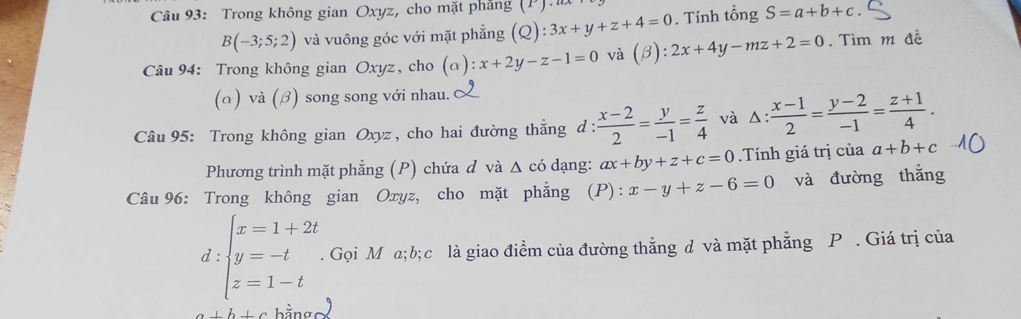 Trong không gian Oxyz, cho mặt phăng (P)
B(-3;5;2) và vuông góc với mặt phẳng (Q): 3x+y+z+4=0. Tính tổng S=a+b+c. 
Câu 94: Trong không gian Oxyz, cho (alpha ):x+2y-z-1=0 và (beta ):2x+4y-mz+2=0. Tìm m đề 
(a)v a(beta ) song song với nhau. 
Câu 95: Trong không gian Oxyz , cho hai đường thẳng d :  (x-2)/2 = y/-1 = z/4  và △ : (x-1)/2 = (y-2)/-1 = (z+1)/4 . 
Phương trình mặt phẳng (P) chứa d và Δ có dạng: ax+by+z+c=0.Tính giá trị của a+b+c
Câu 96: Trong không gian Oxyz, cho mặt phẳng (P):x-y+z-6=0 và đường thắng 
d :beginarrayl x=1+2t y=-t z=1-tendarray.. Gọi M a; b; c là giao điểm của đường thẳng d và mặt phẳng P. Giá trị của
a+b+c bằng