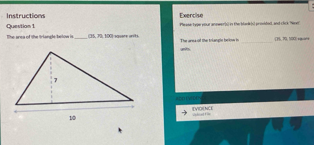 Instructions Exercise 
Question 1 Please type your answer(s) in the blank(s) provided, and click 'Next' 
The area of the triangle below is _ (35,70,100) square units. 
The area of the triangle below is _ (35,70,100) square
units. 
ADD EVIDENCE 
EVIDENCE 
Upload File