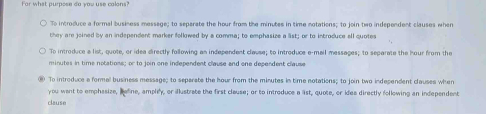 For what purpose do you use colons?
To introduce a formal business message; to separate the hour from the minutes in time notations; to join two independent clauses when
they are joined by an independent marker followed by a comma; to emphasize a list; or to introduce all quotes
To introduce a list, quote, or idea directly following an independent clause; to introduce e-mail messages; to separate the hour from the
minutes in time notations; or to join one independent clause and one dependent clause
. To introduce a formal business message; to separate the hour from the minutes in time notations; to join two independent clauses when
you want to emphasize, befine, amplify, or illustrate the first clause; or to introduce a list, quote, or idea directly following an independent
clause