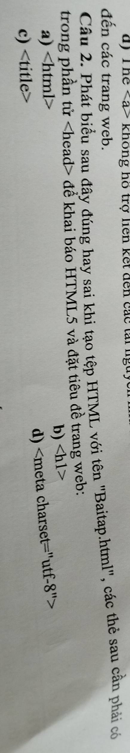 * không hồ trợ liên kết đến các tai lgu 
đến các trang web. 
Câu 2. Phát biểu sau đây đúng hay sai khi tạo tệp HTML với tên 'Baitap.html', các thẻ sau cần phải có 
trong phần tử để khai báo HTML5 và đặt tiêu đề trang web: 
b)
a)
d)
c)