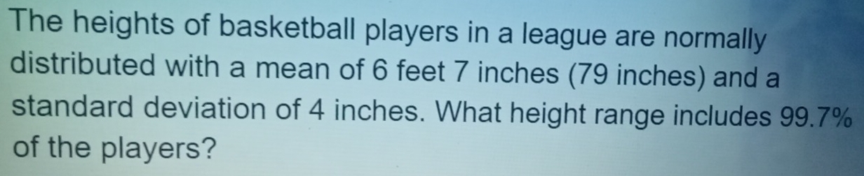 The heights of basketball players in a league are normally 
distributed with a mean of 6 feet 7 inches (79 inches) and a 
standard deviation of 4 inches. What height range includes 99.7%
of the players?