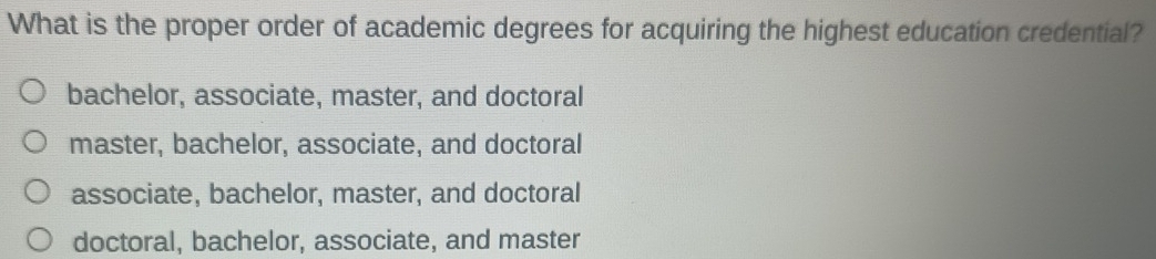 What is the proper order of academic degrees for acquiring the highest education credential?
bachelor, associate, master, and doctoral
master, bachelor, associate, and doctoral
associate, bachelor, master, and doctoral
doctoral, bachelor, associate, and master