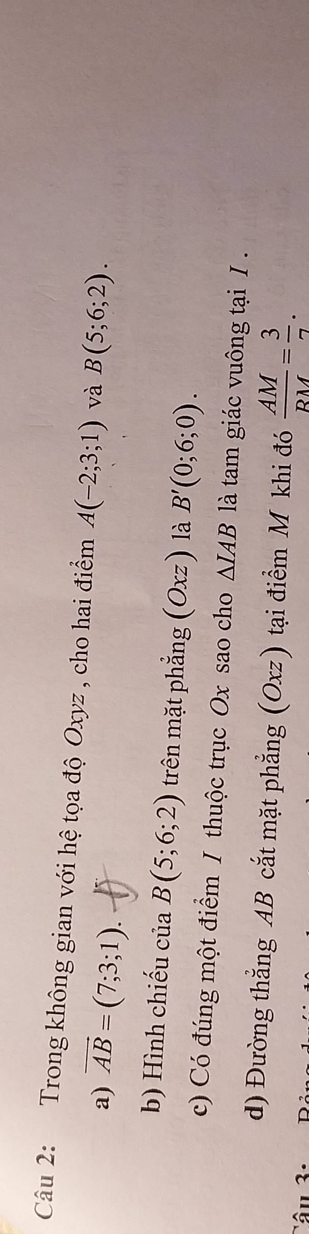 Trong không gian với hệ tọa độ Oxyz , cho hai điểm A(-2;3;1) và B(5;6;2). 
a) vector AB=(7;3;1). 
b) Hình chiếu của B(5;6;2) trên mặt phẳng (Oxz) là B'(0;6;0). 
c) Có đúng một điểm / thuộc trục Ox sao cho △ IAB là tam giác vuông tại I . 
d) Đường thẳng AB cắt mặt phẳng (Oxz) tại điểm M khi đó  AM/RM = 3/7 .