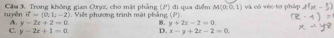 Trong không gian Oxyz, cho mặt phẳng (P) đi qua điểm M(0;0;1) và có véc-tơ pháp
tuyền vector n=(0;1;-2). Viết phương trình mặt phẳng (P).
A. y-2z+2=0. B. y+2z-2=0.
C. y-2z+1=0. D. x-y+2z-2=0.