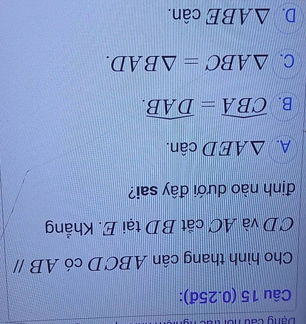 Dạng cau nồi trác
Câu 15 (0.25đ):
Cho hình thang cân ABCD có 4 ABparallel
CD và AC cắt BD tại E. Khẳng
định nào dưới đây sai?
A. △ AEDcan.
B. widehat CBA=widehat DAB.
C. △ ABC=△ BAD.
D. △ ABEcan.