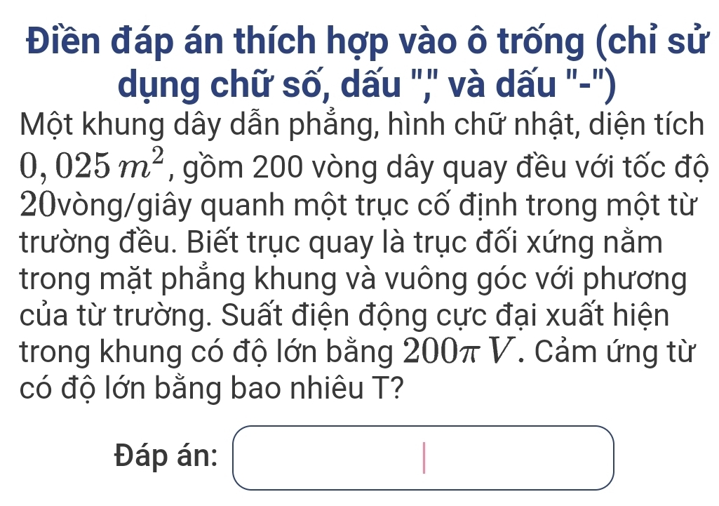 Điền đáp án thích hợp vào ô trống (chỉ sử 
dụng chữ số, dấu ",' và dấu '-') 
Một khung dây dẫn phẳng, hình chữ nhật, diện tích
0,025m^2 , gồm 200 vòng dây quay đều với tốc độ 
20vòng/giây quanh một trục cố định trong một từ 
trường đều. Biết trục quay là trục đối xứng nằm 
trong mặt phẳng khung và vuông góc với phương 
của từ trường. Suất điện động cực đại xuất hiện 
trong khung có độ lớn bằng 200π V. Cảm ứng từ 
có độ lớn bằng bao nhiêu T? 
Đáp án: x_ □ /□   □ □  □