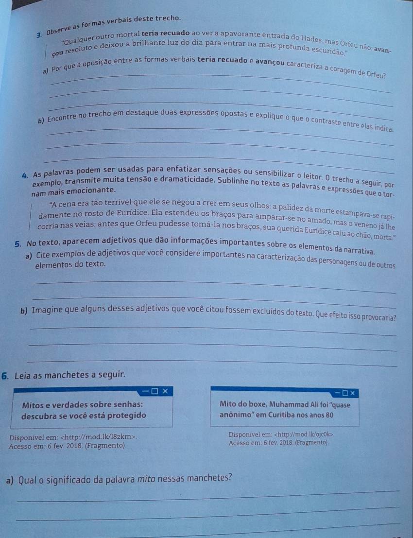 Observe as formas verbais deste trecho.
'Qualquer outro mortal teria recuado ao ver a apavorante entrada do Hades, mas Orfeu não: avan
çou resoluto e deixou a brilhante luz do dia para entrar na mais profunda escundão."
_
a) Por que a oposição entre as formas verbais teria recuado e avançou caracteriza a coragem de Orfeu?
_
_
_
b) Encontre no trecho em destaque duas expressões opostas e explique o que o contraste entre elas indica.
_
_
4. As palavras podem ser usadas para enfatizar sensações ou sensibilizar o leitor. O trecho a seguír, por
exemplo, transmite muita tensão e dramaticidade. Sublinhe no texto as palavras e expressões que o tor-
nam mais emocionante.
'A cena era tão terrível que ele se negou a crer em seus olhos: a palidez da morte estampava-se rapi-
damente no rosto de Eurídice. Ela estendeu os braços para amparar-se no amado, mas o veneno já lhe
corria nas veias: antes que Orfeu pudesse tomá-la nos braços, sua querida Eurídice caiu ao chão, morta."
5. No texto, aparecem adjetivos que dão informações importantes sobre os elementos da narrativa,
a) Cite exemplos de adjetivos que você considere importantes na caracterização das personagens ou de outros
elementos do texto.
_
_
_
b) Imagine que alguns desses adjetivos que você citou fossem excluídos do texto. Que efeito isso provocaria?
_
_
6. Leia as manchetes a seguir.
□ × -□ ×
Mitos e verdades sobre senhas: Mito do boxe, Muhammad Ali foi 'quase
descubra se você está protegido anônimo'' em Curitiba nos anos 80
Disponível em:. Disponível em:.
Acesso em: 6 fev. 2018. (Fragmento) Acesso em: 6 fev. 2018. (Fragmento)
_
a) Qual o significado da palavra mito nessas manchetes?
_
_