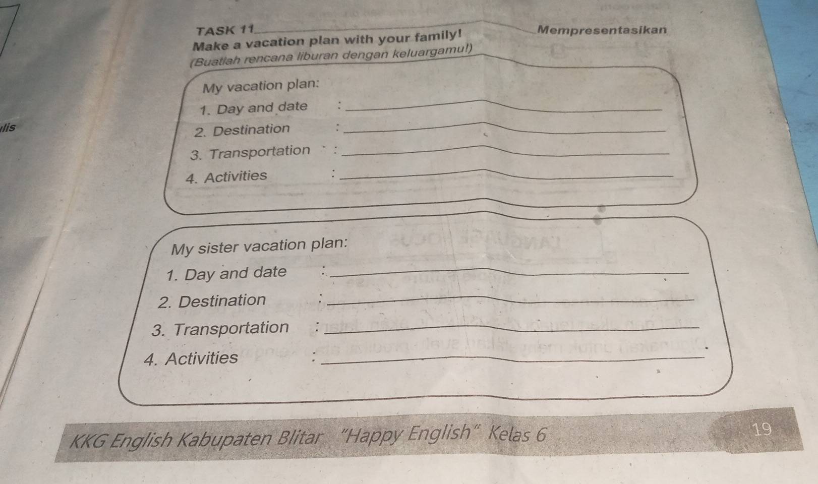 TASK 11 Mempresentasikan 
Make a vacation plan with your family! 
(Buatlah rencana liburan dengan keluargamu!) 
My vacation plan: 
1. Day and date : 
_ 
lis 
2. Destination : 
_ 
3. Transportation : 
_ 
4. Activities : 
_ 
My sister vacation plan: 
1. Day and date : 
_ 
2. Destination : 
_ 
3. Transportation :_ 
. 
4. Activities :_ 
KKG English Kabupaten Blitar “Happy English” Kelas 6 19