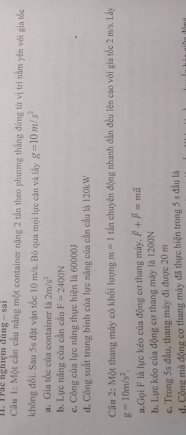 Trác nghiệm đúng - sai
Cầu 1: Một cần cầu nâng một container nặng 2 tấn theo phương thẳng đứng từ vị trí nằm yên với gia tốc
không đổi. Sau 5s đặt vận tốc 10 m/s. Bỏ qua mọi lực cản và lấy g=10m/s^2
a. Gia tốc của container là 2m/s^2
b. Lực nâng của cần cầu F=2400N
c. Công của lực nâng thực hiện là 60000J
d. Công suất trung bình của lực nâng của cần cầu là 120kW
Câu 2: Một thang máy có khối lượng m=1 tấn chuyên động nhanh dần đều lên cao với gia tốc 2 m/s. Lấy
g=10m/s^2. 
a.Gọi F là lực kéo của động cơ thang máy. vector F+vector P=mvector a
b. Lực kéo của động cơ thang máy là 1200N
c. Trong 5s đầu, thang máy đi được 20 m
d. Công mà động cơ thang máy đã thực hiện trong 5 s đầu là