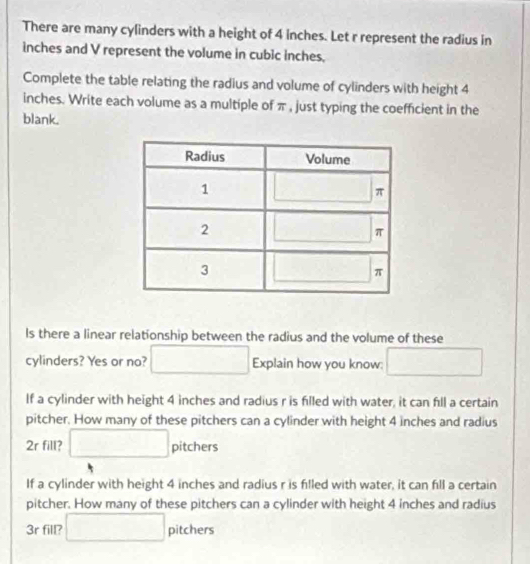 There are many cylinders with a height of 4 inches. Let r represent the radius in
inches and V represent the volume in cubic inches.
Complete the table relating the radius and volume of cylinders with height 4
inches. Write each volume as a multiple of π , just typing the coefficient in the
blank.
ls there a linear relationship between the radius and the volume of these
cylinders? Yes or no? □ Explain how you know: □
If a cylinder with height 4 inches and radius r is filled with water, it can fll a certain
pitcher. How many of these pitchers can a cylinder with height 4 inches and radius
2r fill? □ pitchers
If a cylinder with height 4 inches and radius r is filled with water, it can fill a certain
pitcher. How many of these pitchers can a cylinder with height 4 inches and radius
(-3,4)
3r fill? □ pi tchers