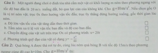 Một người đang chơi ở đinh tòa nhà cầm một vật có khổi lượng m ném theo phương ngang với
tốc độ ban đầu là 20 m/s xuống đất, bỏ qua lực cản của không khí. Cho g=10m/s^2. Nếu chọn gốc O
là vị trí ném vật; trục 0x theo hướng vận tốc đầu; trục 0y thẳng đứng hướng xuống, gốc thời gian lúc
ném.
a. Độ lớn vận tốc của vật tăng dần theo thời gian.
b. Tầm ném xa ti lệ với vận tốc ban đầu và độ cao ban đầu.
c. Chuyển động của vật xét trên trục Ox có phương trình: x=20t
d. Phương trình quỹ đạo của vật có dạng y=- x^2/80 
Câu 2: Quả bóng A được thả rơi tự do, cùng lúc.ném quả bóng B với tốc độ 15m/s theo phương
ngang cùng đô cao h=10m. Cho g=10m/s^2 thì: