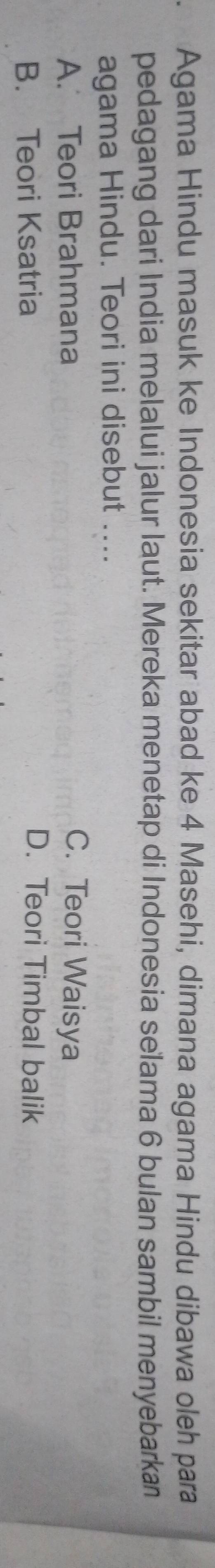 Agama Hindu masuk ke Indonesia sekitar abad ke 4 Masehi, dimana agama Hindu dibawa oleh para
pedagang dari India melalui jalur laut. Mereka menetap di Indonesia selama 6 bulan sambil menyebarkan
agama Hindu. Teori ini disebut ....
A. Teori Brahmana C. Teori Waisya
B. Teori Ksatria
D. Teori Timbal balik