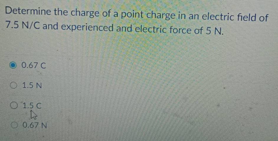 Determine the charge of a point charge in an electric field of
7.5 N/C and experienced and electric force of 5 N.
0.67 C
1.5 N
1.5 C
0.67 N