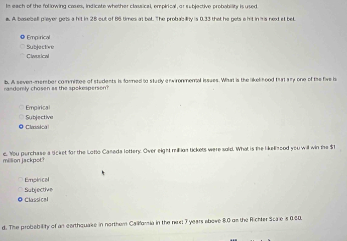 In each of the following cases, indicate whether classical, empirical, or subjective probability is used
a. A baseball player gets a hit in 28 out of 86 times at bat. The probability is 0.33 that he gets a hit in his next at bat.
Empirical
Subjective
Classical
b. A seven-member committee of students is formed to study environmental issues. What is the likelihood that any one of the five is
randomly chosen as the spokesperson?
Empirical
Subjective
Classical
c. You purchase a ticket for the Lotto Canada lottery. Over eight million tickets were sold. What is the likelihood you will win the $1
million jackpot?
Empirical
Subjective
0 Classical
d. The probability of an earthquake in northern California in the next 7 years above 8.0 on the Richter Scale is 0.60.