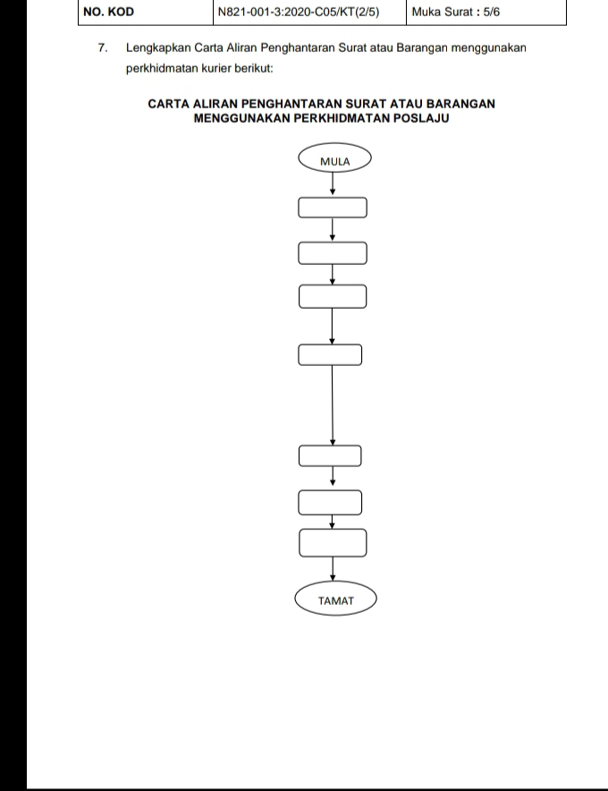 NO. KOD N821-001-3:2020-C05/KT(2/5) Muka Surat : 5/6
7. Lengkapkan Carta Aliran Penghantaran Surat atau Barangan menggunakan 
perkhidmatan kurier berikut: 
CARTA ALIRAN PENGHANTARAN SURAT ATAU BARANGAN 
MENGGUNAKAN PERKHIDMATAN POSLAJU 
MULA 
TAMAT