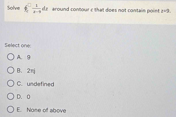 Solve phi _c^((□)frac 1)z-9dz around contour c that does not contain point z=9. 
Select one:
A. 9
B. 2πj
C. undefined
D. 0
E. None of above