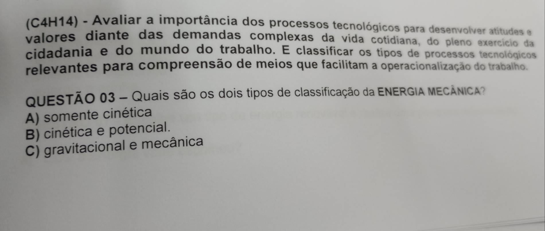 (C4H14) - Avaliar a importância dos processos tecnológicos para desenvolver atitudes e
valores diante das demandas complexas da vida cotidiana, do pleno exercício da
cidadania e do mundo do trabalho. E classificar os tipos de processos tecnológicos
relevantes para compreensão de meios que facilitam a operacionalização do trabalho.
QUESTÃO 03 - Quais são os dois tipos de classificação da ENERGIA MECÂNICA?
A) somente cinética
B) cinética e potencial.
C) gravitacional e mecânica