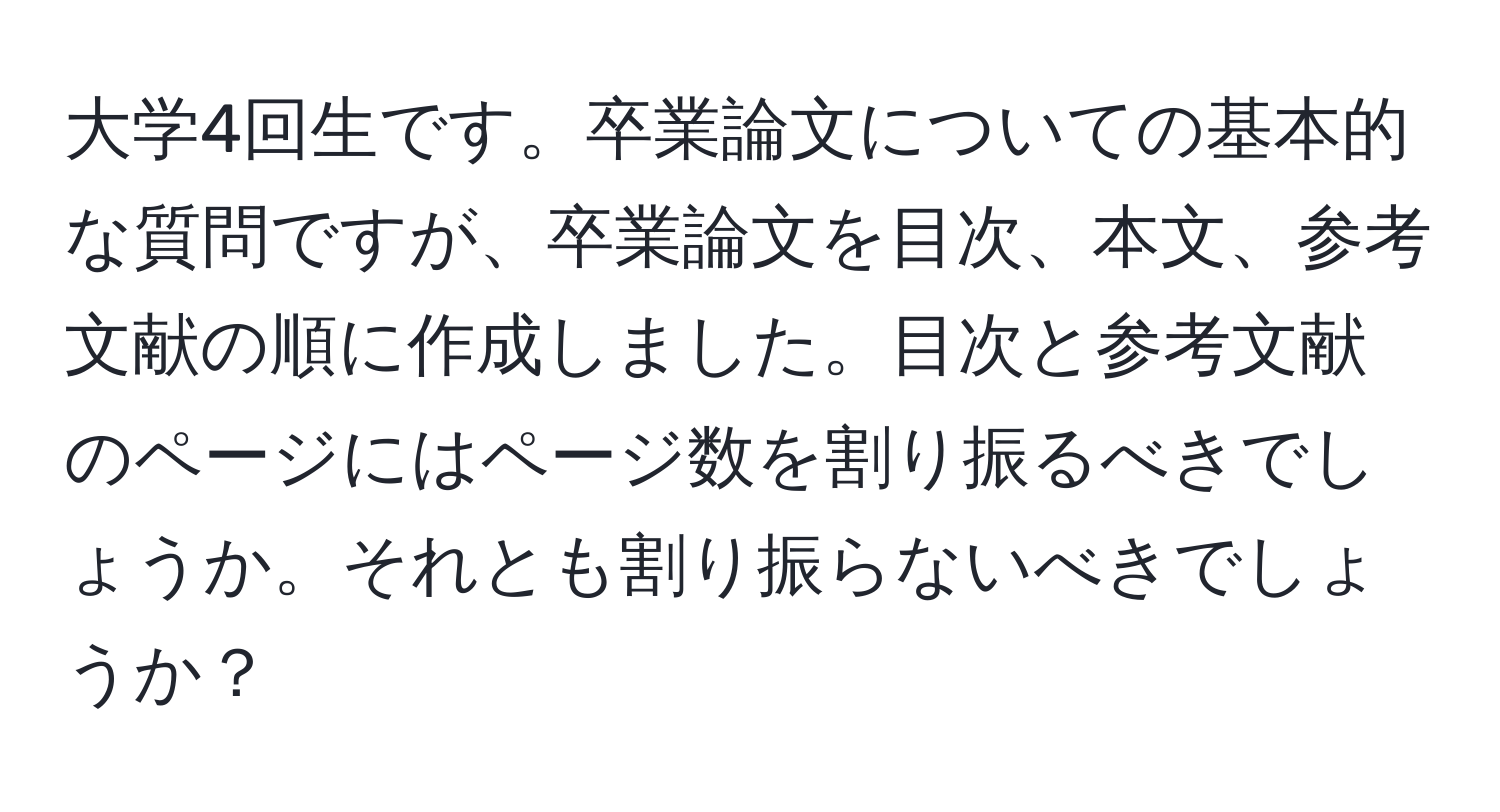 大学4回生です。卒業論文についての基本的な質問ですが、卒業論文を目次、本文、参考文献の順に作成しました。目次と参考文献のページにはページ数を割り振るべきでしょうか。それとも割り振らないべきでしょうか？