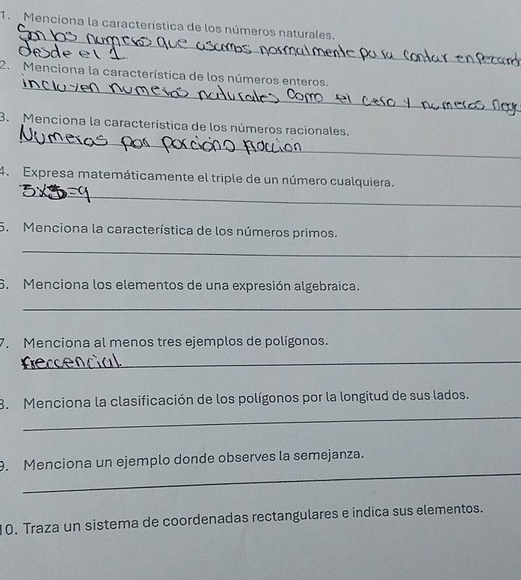 Menciona la característica de los números naturales. 
_ 
_ 
2. Menciona la característica de los números enteros. 
_ 
3. Menciona la característica de los números racionales. 
_ 
4. Expresa matemáticamente el triple de un número cualquiera. 
5. Menciona la característica de los números primos. 
_ 
6. Menciona los elementos de una expresión algebraica. 
_ 
7. Menciona al menos tres ejemplos de polígonos. 
_ 
_ 
3. Menciona la clasificación de los polígonos por la longitud de sus lados. 
_ 
9. Menciona un ejemplo donde observes la semejanza. 
10. Traza un sistema de coordenadas rectangulares e indica sus elementos.