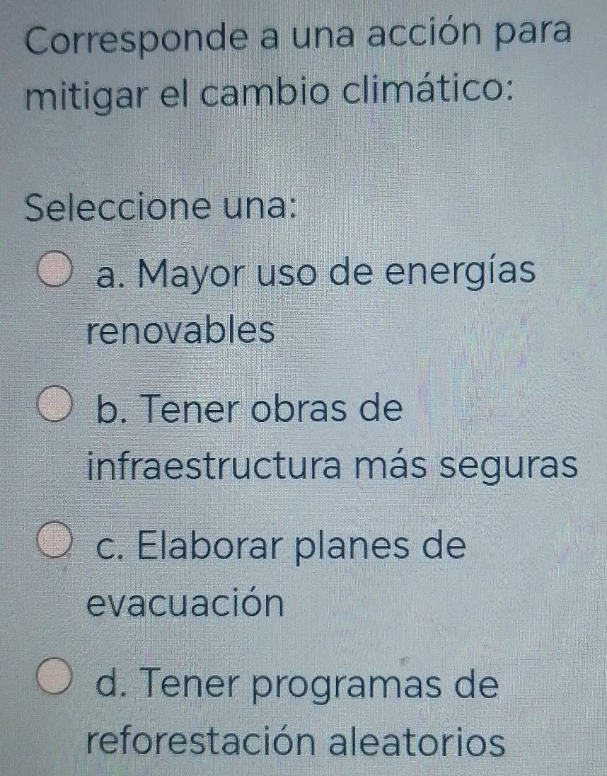 Corresponde a una acción para
mitigar el cambio climático:
Seleccione una:
a. Mayor uso de energías
renovables
b. Tener obras de
infraestructura más seguras
c. Elaborar planes de
evacuación
d. Tener programas de
reforestación aleatorios