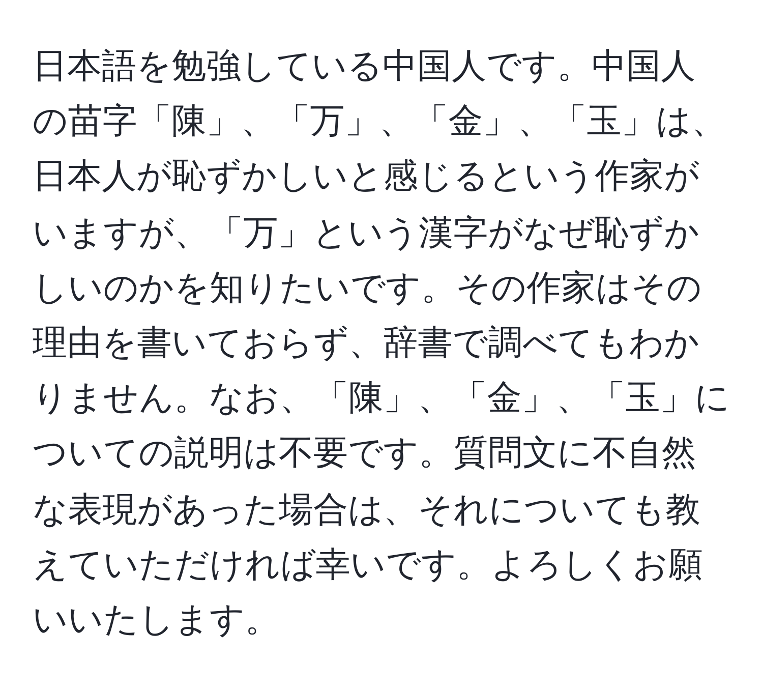 日本語を勉強している中国人です。中国人の苗字「陳」、「万」、「金」、「玉」は、日本人が恥ずかしいと感じるという作家がいますが、「万」という漢字がなぜ恥ずかしいのかを知りたいです。その作家はその理由を書いておらず、辞書で調べてもわかりません。なお、「陳」、「金」、「玉」についての説明は不要です。質問文に不自然な表現があった場合は、それについても教えていただければ幸いです。よろしくお願いいたします。