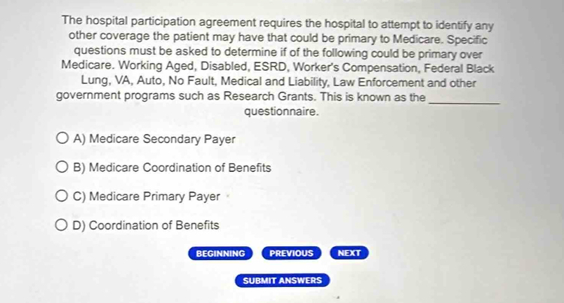 The hospital participation agreement requires the hospital to attempt to identify any
other coverage the patient may have that could be primary to Medicare. Specific
questions must be asked to determine if of the following could be primary over
Medicare. Working Aged, Disabled, ESRD, Worker's Compensation, Federal Black
Lung, VA, Auto, No Fault, Medical and Liability, Law Enforcement and other
_
government programs such as Research Grants. This is known as the
questionnaire.
A) Medicare Secondary Payer
B) Medicare Coordination of Benefits
C) Medicare Primary Payer
D) Coordination of Benefits
BEGINNING PREVIOUS NEXT
SUBMIT ANSWERS