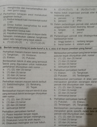 c. menghindar dan menyelamatkan diri b. (2)-(4)-(3)-(1) d. (4)-(3)-(1)-(2)
d men'gunci lawan
7. Perhatikan tahapan awal melakukan 18. Nama induk organisasi pencak silat d
,.  ,
tangkisan berikut! Indonesia yaitu a. persani c. PSSI
(1) Kedua telapak kaki membentuk sudut b persen d. IPSI
± 45°
(2) Sikap badan menghadap ke arah 19. Dalam pertandingan pencak silat, selurul
datangnya pukulan. anggota badan boleh diserang, kecuali ..
(3) Rapatkan kedua kaki. a. tangan c. kepala
(4) Kepaikan kedua lengan di depan dada. b. kaki d. perut
Tahapan melakukan awalan tangkisan 20. Pertandingan pencak silat dikategorika
dalam satu tangan yang tepat adalah .... berdasarkan kelas ....
a. (1)-(2)-(4)-(3) C. (3)-(1)-(2)-(4) a. tinggi badan c. rentang tangan
b. berat badan d. sistem acak
B. Berilah tanda silang (x) pada huruf a, b, c, atau d di depan jawaban yang benar!
Perhatikan macam-macam teknik berikut! Berdasarkan peryataan yang benar tentan
(1) Tangkisan. (3) Hindaran. pukulan tegak ditunjukkan oleh nomor ..
(2) Elakan. (4) Pukulan. a. (1), (2), dan (3) benar
Berdasarkan teknik di atas yang termasuk b. (1) dan (3) benar
teknik yang digunakan untuk melakukan c. (2) dan (4) benar
pertahanan ditunjukkan oleh nomor .... d. semuanya benar
a. (1). (2), dan (3) benar
b. (1) dan (3) benar 4. Perhatikan pernyataan berikut! (3) Tangkisan.
(1) Elakan.
c. (2) dan (4) benar (2) Pukulan. (4) Tendangan.
d. semuanya benar Berdasarkan pernyataan di atas yan
Perhatikan macam-macam teknik berikut! merupakan gerakan serangan dalar
(1) Sabit/melingkar. (3) Belakang. pencak silat ditunjukkan oleh nomor ....
(2) Lurus. (4) Tegak. a. (1), (2), dan (3) benar
Berdasarkan macam-macam teknik di atas b. (1) dan (3) benar
yang termasuk teknik tendangan ditunjukkan d. semuanya benar c. (2) dan (4) benar
oleh nomor .... 5. Perhatikan pernyataan berikut!
a. (1), (2), dan (3) benar
b. (1) dan (3) benar (1) Pukulan. (3) Elakan.
c. (2) dan (4) benar (2) Tendangan. (4) Tangkisan.
d. semuanya bena Berdasarkan pernyataan di atas yan
Perhatikan pernyataan berikut! merupakan gerak spesifik dalam b ela   
(1) Posisi kepalan tangan tegak. pencak silat ditunjukkan oleh nomor ....
(2) Posisi kepalan tangan melengkung. a. (1), (2). dan (3) benar
(3) Dilakukan lurus ke arah depan. b. (1) dan (3) benar
(4) Dilakukan melingkar sisi luar tubuh. d. semuanya benar c. (2) dan (4) benar