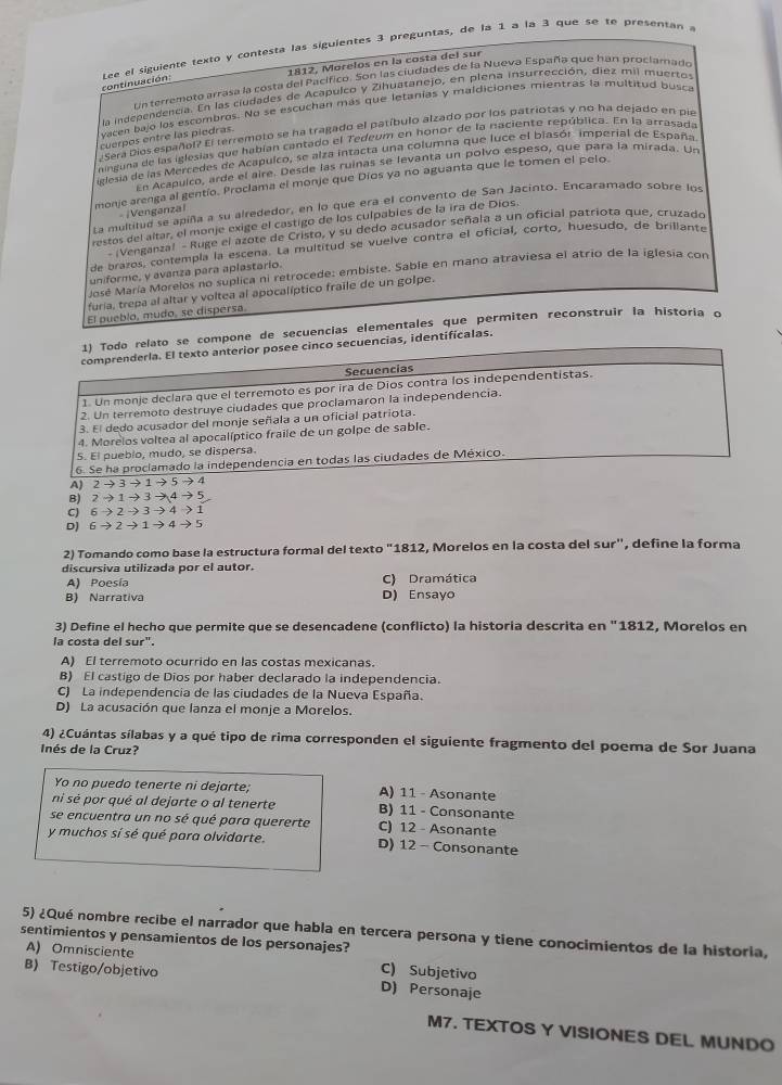 continuación: Lee el siguiente texto y contesta lás siguientes 3 preguntas, de la 1 a la 3 que se te presentan a
1812, Morelos en la costa del sur
Un terremoto arrasa la costa del Pacífico. Son las ciudades de la Nueva España que han proclamado
la independencia. En las ciudades de Acapulco y Zihuatanejo, en piena insurrección, diez mil muertos
vacen bajo los escombros. No se escuchan más que letanias y maldiciones mientras la multitud busca
Sera Dios español? El terremoto se ha tragado el patíbulo alzado por los patriotas y no ha dejado en pie
cuerpos entre las piedras.
ninguna de las iglesias que habían cantado el Tedeum en honor de la naciente república. En la arrasada
ielesia de las Mercedes de Acapulco, se alza intacta una columna que luce el blasór imperial de España.
En Acapuico, arde el aire. Desde las ruiñas se levanta un polvo espeso, que para la mirada. Un
monje arenga al gentío. Proclama el monje que Díos ya no aguanta que le tomen el pelo.
La multitud se apiña a su alrededor, en lo que era el convento de San Jacinto. Encaramado sobre los
|Venganzal
restos del altar, el monje exige el castigo de los culpabies de la ira de Díos.
- iVenganzal - Ruge el azote de Cristo, y su dedo acusador señala a un oficial patriota que, cruzado
de brazos, contempla la escena. La multitud se vuelve contra el oficial, corto, huesudo, de brillant
uniforme, y avanza para aplastario.
José María Morelos no suplica ni retrocede: embiste. Sable en mano atraviesa el atrio de la iglesia con
furia, trepa al altar y voltea al apocalíptico fraile de un golpe.
El pueblo, mudo, se dispersa
1) Todo relato se compone de secuencias elementales que permiten reconstruir la historia o
comprenderla. El texto anterior posee cinco secuencias, identificalas.
Secuencias
1. Un monje declara que el terremoto es por ira de Dios contra los independentistas.
2. Un terremoto destruye ciudades que proclamaron la independencia.
3. El dedo acusador del monje señala a un oficial patriota.
4. Morelos voltea al apocalíptico fraile de un golpe de sable.
5. El pueblo, mudo, se dispersa.
6. Se ha proclamado la independencia en todas las ciudades de México.
A) 2 → 3 → 1 → 5 → 4
8) 2 → 1 → 3 →4 → 5
C) 6 →2 → 3 → 4 → 1
D) 6 → 2 → 1 → 4 → 5
2) Tomando como base la estructura formal del texto "1812, Morelos en la costa del sur", define la forma
discursiva utilizada por el autor.
A) Poesía C) Dramática
B) Narrativa D) Ensayo
3) Define el hecho que permite que se desencadene (conflicto) la historia descrita en "1812, Morelos en
la costa del sur".
A) El terremoto ocurrido en las costas mexicanas.
B) El castigo de Dios por haber declarado la independencia.
C) La independencia de las ciudades de la Nueva España.
D) La acusación que lanza el monje a Morelos.
4) ¿Cuántas sílabas y a qué tipo de rima corresponden el siguiente fragmento del poema de Sor Juana
Inés de la Cruz?
Yo no puedo tenerte ni dejarte; A) 11 - Asonante
ni sé por qué al dejarte o al tenerte B) 11 - Consonante
se encuentra un no sé qué para quererte C) 12 - Asonante
y muchos sí sé qué para olvidarte. D) 12 - Consonante
5) ¿Qué nombre recibe el narrador que habla en tercera persona y tiene conocimientos de la historia,
sentimientos y pensamientos de los personajes?
A) Omnisciente C) Subjetivo
B) Testigo/objetivo D) Personaje
M7. TEXTOS Y VISIONES DEL MUNDO