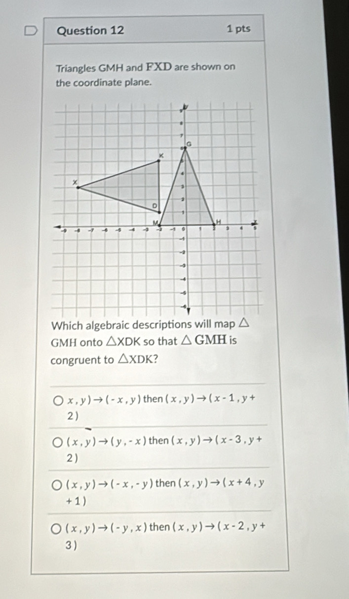 Triangles GMH and FXD are shown on
the coordinate plane.
Which algebraic 
GMH onto △ XDK so that △ GMH is
congruent to △ XDK ?
x,y)to (-x,y) then (x,y)to (x-1,y+
2)
(x,y)to (y,-x) then (x,y)to (x-3,y+
2 )
(x,y)to (-x,-y) then (x,y)to (x+4,y
+ 1 )
(x,y)to (-y,x) then (x,y)to (x-2,y+
3