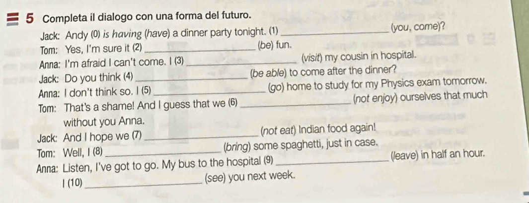 Completa il dialogo con una forma del futuro. 
Jack: Andy (0) is having (have) a dinner party tonight. (1)_ (you, come)? 
Tom: Yes, I'm sure it (2) _(be) fun. 
Anna: I'm afraid I can't come. I (3) _(visit) my cousin in hospital. 
Jack: Do you think (4) _(be able) to come after the dinner? 
Anna: I don't think so. I (5) _(go) home to study for my Physics exam tomorrow. 
Tom: That's a shame! And I guess that we (6) _(not enjoy) ourselves that much 
without you Anna. 
Jack: And I hope we (7) _(not eat) Indian food again! 
Tom: Well, I (8) (bring) some spaghetti, just in case. 
Anna: Listen, I've got to go. My bus to the hospital (9)_ (leave) in half an hour. 
| (10) _(see) you next week.