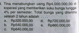 Tina menabungkan uang Rp4.000.000,00 di
koperasi yang memberikan suku bunga tungga
4% per semester. Total bunga yang diterima
setelah 2 tahun adalah . . . .
a. Rp320.000,00 d. Rp720.000,00
b. Rp540.000,00 e. Rp860.000,00
c. Rp640.000,00