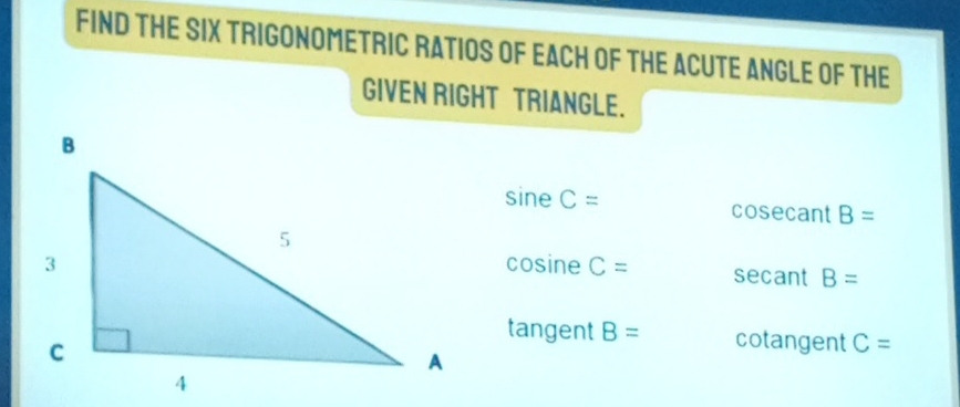 FIND THE SIX TRIGONOMETRIC RATIOS OF EACH OF THE ACUTE ANGLE OF THE
GIVEN RIGHT TRIANGLE.
sine C= cosecant B=
cosine C= secant B=
tangent B= cotangent C=