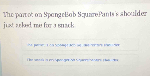 The parrot on SpongeBob SquarePants's shoulder 
just asked me for a snack. 
The parrot is on SpongeBob SquarePants's shoulder. 
The snack is on SpongeBob SquarePants's shoulder.