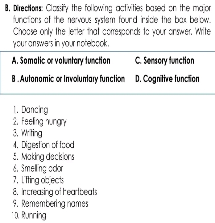 Directions: Classify the following activities based on the major
functions of the nervous system found inside the box below.
Choose only the letter that corresponds to your answer. Write
your answers in your notebook.
A. Somatic or voluntary function C. Sensory function
B . Autonomic or Involuntary function D. Cognitive function
1. Dancing
2. Feeling hungry
3. Writing
4. Digestion of food
5. Making decisions
6. Smelling odor
7. Lifting objects
8. Increasing of heartbeats
9. Remembering names
10. Running